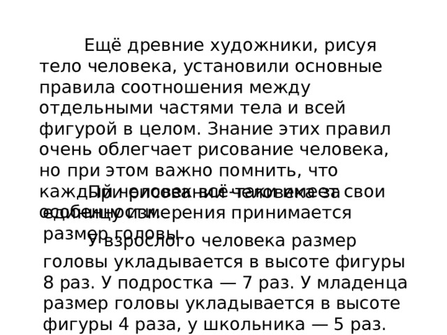  Ещё древние художники, рисуя тело человека, установили основные правила соотношения между отдельными частями тела и всей фигурой в целом. Знание этих правил очень облегчает рисование человека, но при этом важно помнить, что каждый человек всё-таки имеет свои особенности.  При рисовании человека за единицу измерения принимается размер головы.  У взрослого человека размер головы укладывается в высоте фигуры 8 раз. У подростка — 7 раз. У младенца размер головы ук­ладывается в высоте фигуры 4 раза, у школьника — 5 раз.   