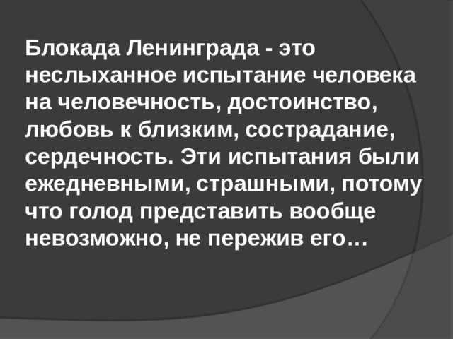   Блокада Ленинграда - это неслыханное испытание человека на человечность, достоинство, любовь к близким, сострадание, сердечность. Эти испытания были ежедневными, страшными, потому что голод представить вообще невозможно, не пережив его… 