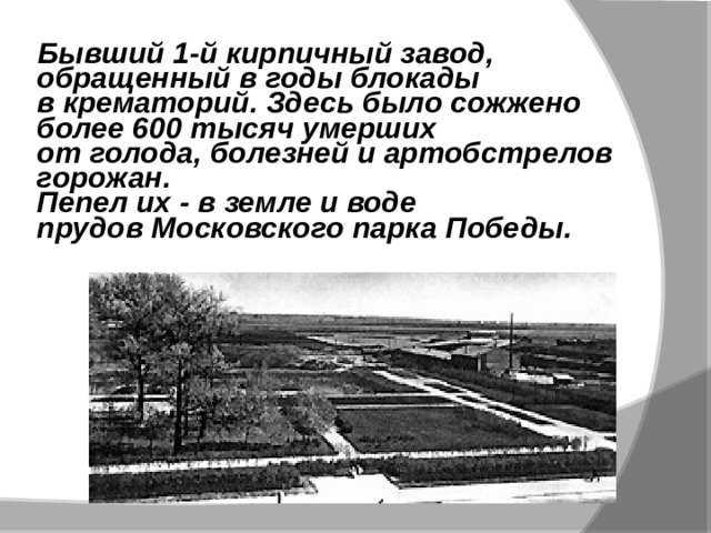  Бывший 1-й кирпичный завод,  обращенный в годы блокады  в крематорий. Здесь было сожжено  более 600 тысяч умерших  от голода, болезней и артобстрелов горожан.  Пепел их - в земле и воде  прудов Московского парка Победы.   