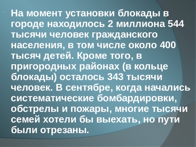 На момент установки блокады в городе находилось 2 миллиона 544 тысячи человек гражданского населения, в том числе около 400 тысяч детей. Кроме того, в пригородных районах (в кольце блокады) осталось 343 тысячи человек. В сентябре, когда начались систематические бомбардировки, обстрелы и пожары, многие тысячи семей хотели бы выехать, но пути были отрезаны.  