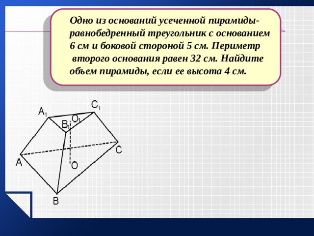 Одно из оснований усеченной пирамиды- равнобедренный треугольник с основанием 6 см и боковой стороной 5 см. Периметр  второго основания равен 32 см. Найдите объем пирамиды, если ее высота 4 см. 