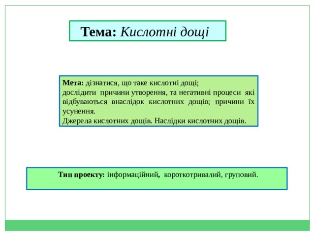 Тема: Кислотні дощі   Мета: дізнатися, що таке кислотні дощі; дослідити причини утворення, та негативні процеси які відбуваються внаслідок кислотних дощів; причини їх усунення. Джерела кислотних дощів. Наслідки кислотних дощів.   Тип проекту: інформаційний , короткотривалий, груповий. 