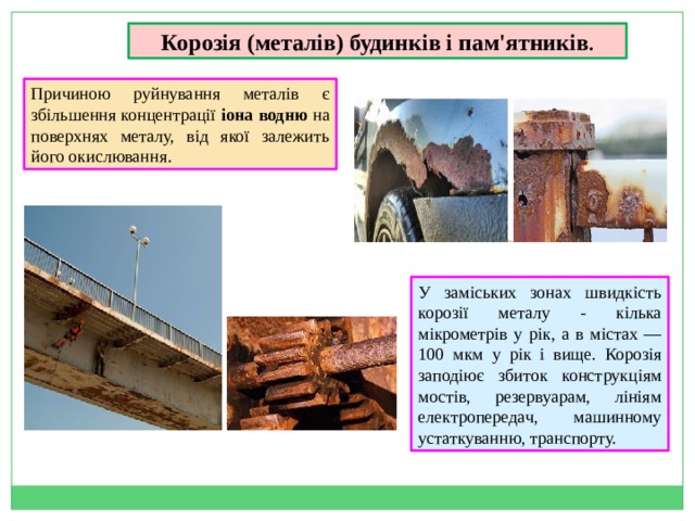 Корозія (металів) будинків і пам'ятників . Причиною руйнування металів є збільшення концентрації іона водню на поверхнях металу, від якої залежить його окислювання . У заміських зонах швидкість корозії металу - кілька мікрометрів у рік, а в містах —100 мкм у рік і вище. Корозія заподіює збиток конструкціям мостів, резервуарам, лініям електропередач, машинному устаткуванню, транспорту. 