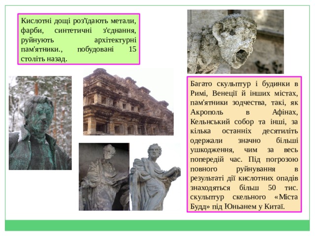 Кислотні дощі роз'їдають метали, фарби, синтетичні з'єднання, руйнують архітектурні пам'ятники., побудовані 15 століть назад .  Багато скульптур і будинки в Римі, Венеції й інших містах, пам'ятники зодчества, такі, як Акрополь в Афінах, Кельнський собор та інші, за кілька останніх десятиліть одержали значно більші ушкодження, чим за весь попередій час. Під погрозою повного руйнування в результаті дії кислотних опадів знаходяться більш 50 тис. скульптур скельного «Міста Будд» під Юньанем у Китаї. 