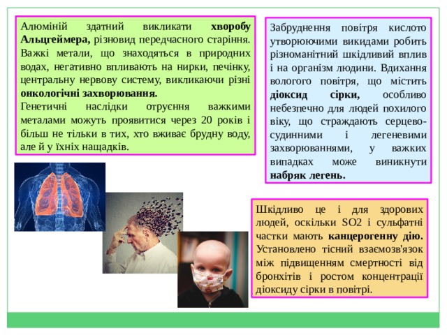 Алюміній здатний викликати хворобу Альцгеймера, різновид передчасного старіння. Важкі метали, що знаходяться в природних водах, негативно впливають на нирки, печінку, центральну нервову систему, викликаючи різні онкологічні захворювання. Генетичні наслідки отруєння важкими металами можуть проявитися через 20 років і більш не тільки в тих, хто вживає брудну воду, але й у їхніх нащадків . Забруднення повітря кислото утворюючими викидами робить різноманітний шкідливий вплив і на організм людини. Вдихання вологого повітря, що містить діоксид сірки, особливо небезпечно для людей похилого віку, що страждають серцево-судинними і легеневими захворюваннями, у важких випадках може виникнути набряк легень. Шкідливо це і для здорових людей, оскільки SO2 і сульфатні частки мають канцерогенну дію. Установлено тісний взаємозв'язок між підвищенням смертності від бронхітів і ростом концентрації діоксиду сірки в повітрі.   