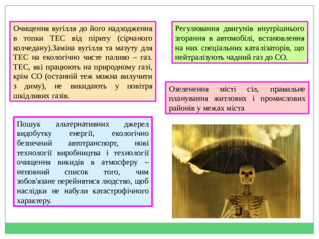 Очищення вугілля до його надходження в топки ТЕС від піриту (сірчаного колчедану).Заміна вугілля та мазуту для ТЕС на екологічно чисте паливо – газ. ТЕС, які працюють на природному газі, крім СО (останній теж можна вилучити з диму), не викидають у повітря шкідливих газів.  Регулювання двигунів внутрішнього згорання в автомобілі, встановлення на них спеціальних каталізаторів, що нейтралізують чадний газ до СО. Озеленення місті сіл, правильне планування житлових і промислових районів у межах міста Пошук альтернативних джерел видобутку енергії, екологічно безпечний автотранспорт, нові технології виробництва і технології очищення викидів в атмосферу – неповний список того, чим зобов'язане перейнятися людство, щоб наслідки не набули катастрофічного характеру. 