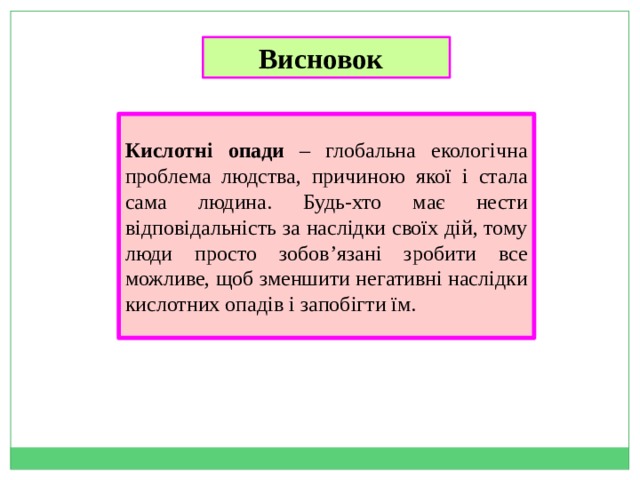 Висновок  Кислотні опади – глобальна екологічна проблема людства, причиною якої і стала сама людина. Будь-хто має нести відповідальність за наслідки своїх дій, тому люди просто зобов’язані зробити все можливе, щоб зменшити негативні наслідки кислотних опадів і запобігти їм. 