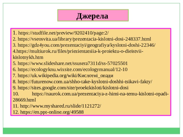 Джерела  1 . https://studfile.net/preview/9202410/page:2/ 2. https://vseosvita.ua/library/prezentacia-kislotni-dosi-248337.html 3. https://gdz4you.com/prezentaciyi/geografiya/kyslotni-doshi-22346/ 4.https://multiurok.ru/files/priezientatsiia-k-proiektu-o-dieistvii-kislotnykh.htm 5. https://www.slideshare.net/ssusera7311d/ss-57025501 6. https://ecologyknu.wixsite.com/ecologymanual/12-10 7. https://uk.wikipedia.org/wiki/Кислотні_опади 8. https://futurenow.com.ua/shho-take-kyslotni-doshhi-tsikavi-fakty/ 9. https://sites.google.com/site/proektkisloti/kislotni-dosi 10. https://naurok.com.ua/prezentaciya-z-himi-na-temu-kislotni-opadi-28669.html 11. http://www.myshared.ru/slide/1121272/ 12. https://en.ppt-online.org/49588 