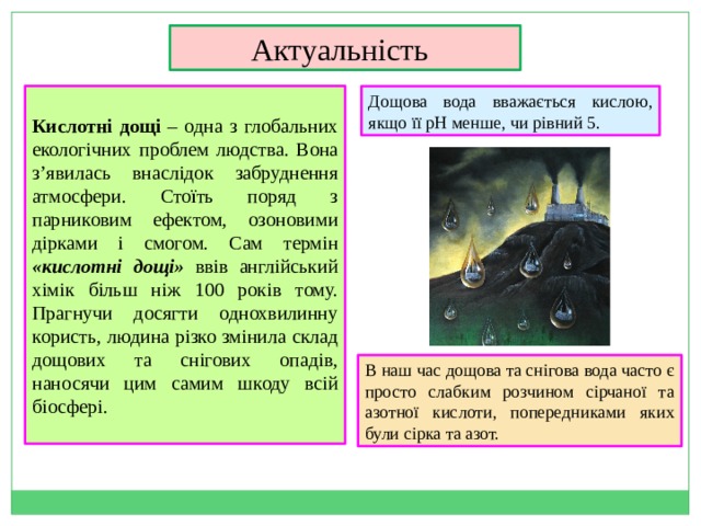 Актуальність     Кислотні дощі – одна з глобальних екологічних проблем людства. Вона з’явилась внаслідок забруднення атмосфери. Стоїть поряд з парниковим ефектом, озоновими дірками і смогом. Сам термін «кислотні дощі» ввів англійський хімік більш ніж 100 років тому. Прагнучи досягти однохвилинну користь, людина різко змінила склад дощових та снігових опадів, наносячи цим самим шкоду всій біосфері. Дощова вода вважається кислою, якщо її рН менше, чи рівний 5. В наш час дощова та снігова вода часто є просто слабким розчином сірчаної та азотної кислоти, попередниками яких були сірка та азот. 