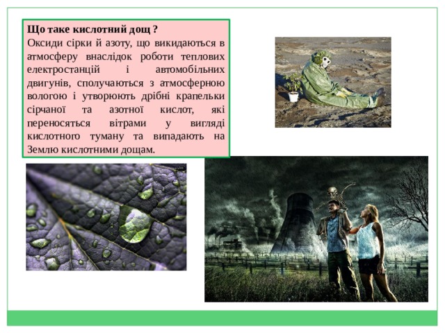 Що таке кислотний дощ ? Оксиди сірки й азоту, що викидаються в атмосферу внаслідок роботи теплових електростанцій і автомобільних двигунів, сполучаються з атмосферною вологою і утворюють дрібні крапельки сірчаної та азотної кислот, які переносяться вітрами у вигляді кислотного туману та випадають на Землю кислотними дощам. 
