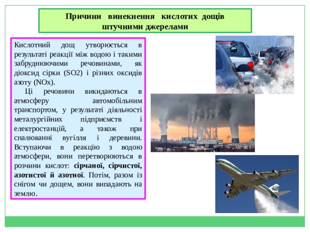 Причини винекнення кислотих дощів штучними джерелами Кислотний дощ утворюється в результаті реакції між водою і такими забруднюючими речовинами, як діоксид сірки (SO2) і різних оксидів азоту (NOx).  Ці речовини викидаються в атмосферу автомобільним транспортом, у результаті діяльності металургійних підприємств і електростанцій, а також при спалюванні вугілля і деревини. Вступаючи в реакцію з водою атмосфери, вони перетворюються в розчини кислот: сірчаної, сірчистої, азотистої й азотної . Потім, разом із снігом чи дощем, вони випадають на землю . 