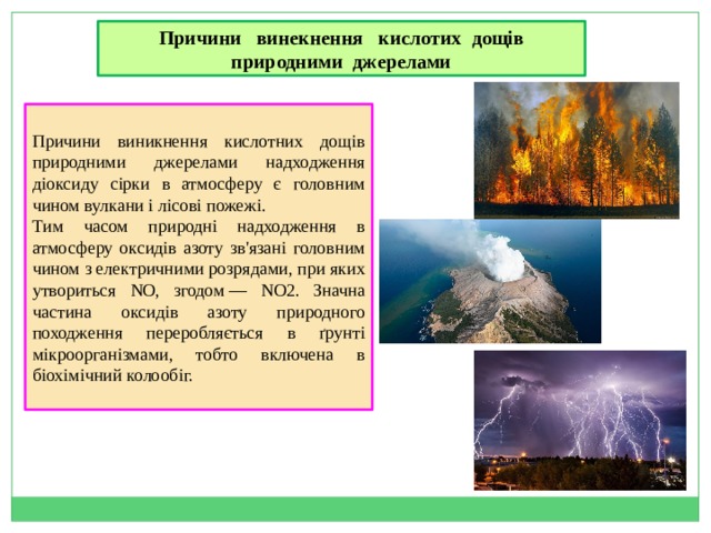 Причини винекнення кислотих дощів природними джерелами Причини виникнення кислотних дощів  природними джерелами надходження діоксиду сірки в атмосферу є головним чином вулкани і лісові пожежі. Тим часом природні надходження в атмосферу оксидів азоту зв'язані головним чином з електричними розрядами, при яких утвориться NO, згодом — NO2. Значна частина оксидів азоту природного походження переробляється в ґрунті мікроорганізмами, тобто включена в біохімічний колообіг. 
