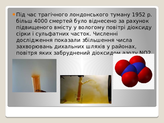 Під час трагічного лондонського туману 1952 р. більш 4000 смертей було віднесено за рахунок підвищеного вмісту у вологому повітрі діоксиду сірки і сульфатних часток. Численні дослідження показали збільшення числа захворювань дихальних шляхів у районах, повітря яких забруднений діоксидом азоту NО2. 