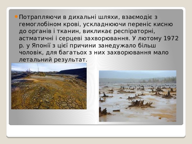Потрапляючи в дихальні шляхи, взаємодіє з гемоглобіном крові, ускладнюючи переніс кисню до органів і тканин, викликає респіраторні, астматичні і серцеві захворювання. У лютому 1972 р. у Японії з цієї причини занедужало більш чоловік, для багатьох з них захворювання мало летальний результат. 