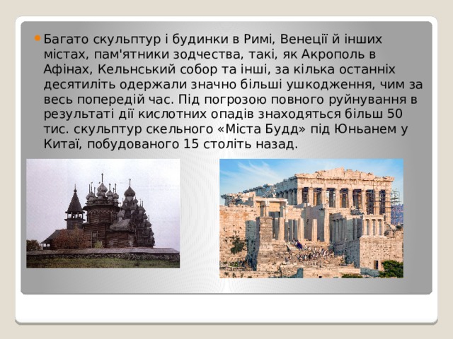 Багато скульптур і будинки в Римі, Венеції й інших містах, пам'ятники зодчества, такі, як Акрополь в Афінах, Кельнський собор та інші, за кілька останніх десятиліть одержали значно більші ушкодження, чим за весь попередій час. Під погрозою повного руйнування в результаті дії кислотних опадів знаходяться більш 50 тис. скульптур скельного «Міста Будд» під Юньанем у Китаї, побудованого 15 століть назад. 