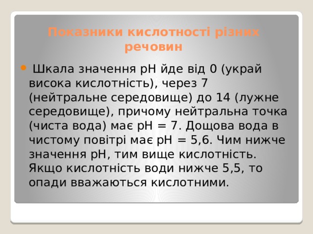 Показники кислотності різних речовин  Шкала значення рН йде від 0 (украй висока кислотність), через 7 (нейтральне середовище) до 14 (лужне середовище), причому нейтральна точка (чиста вода) має рН = 7. Дощова вода в чистому повітрі має рН = 5,6. Чим нижче значення рН, тим вище кислотність. Якщо кислотність води нижче 5,5, то опади вважаються кислотними. 