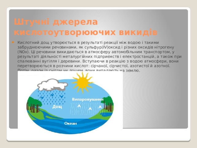 Штучні джерела кислотоутворюючих викидів Кислотний дощ утворюється в результаті реакції між водою і такими забруднюючими речовинами, як сульфур(IV)оксид і різних оксидів нітрогену (NOx). Ці речовини викидаються в атмосферу автомобільним транспортом, у результаті діяльності металургійних підприємств і електростанцій, а також при спалюванні вугілля і деревини. Вступаючи в реакцію з водою атмосфери, вони перетворюються в розчини кислот: сірчаної, сірчистої, азотистої й азотної. Потім, разом із снігом чи дощем, вони випадають на землю.  