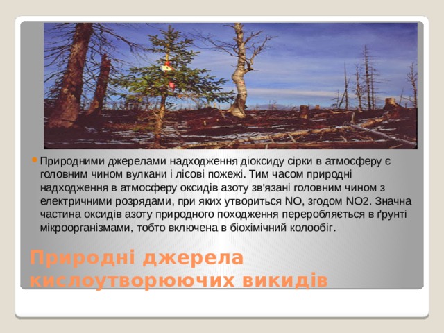 Природними джерелами надходження діоксиду сірки в атмосферу є головним чином вулкани і лісові пожежі. Тим часом природні надходження в атмосферу оксидів азоту зв'язані головним чином з електричними розрядами, при яких утвориться NО, згодом NO2. Значна частина оксидів азоту природного походження переробляється в ґрунті мікроорганізмами, тобто включена в біохімічний колообіг . Природні джерела кислоутворюючих викидів 