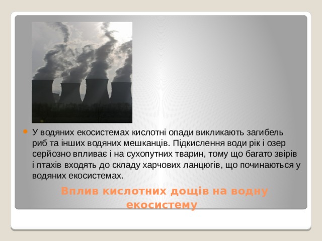У водяних екосистемах кислотні опади викликають загибель риб та інших водяних мешканців. Підкислення води рік і озер серйозно впливає і на сухопутних тварин, тому що багато звірів і птахів входять до складу харчових ланцюгів, що починаються у водяних екосистемах.  Вплив кислотних дощів на водну екосистему 