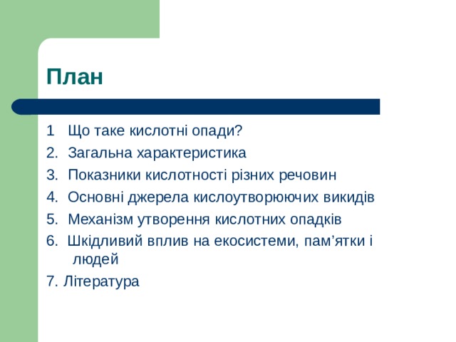 План 1 Що таке кислотні опади? 2. Загальна характеристика 3. Показники кислотності різних речовин 4. Основні джерела кислоутворюючих викидів 5. Механізм утворення кислотних опадків 6. Шкідливий вплив на екосистеми, пам ’ ятки і людей 7. Література 