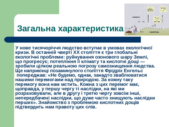 Загальна характеристика  У нове тисячоріччя людство вступає в умовах екологічної кризи. В останній чверті XX століття є три глобальні екологічні проблеми: руйнування  озонового шару  Землі, що прогресує; потепління її клімату та кислотні дощі — зробили цілком реальною погрозу самознищення людства. Ще наприкінці позаминулого століття  Фрідріх  Енгельс  попереджав: «Не будемо, однак, занадто зваблюватися нашими перемогами над природою. За кожну таку перемогу вона нам мстить. Кожна з цих перемог має, щоправда, у першу чергу ті наслідки, на які ми розраховували, але в другу і третю чергу зовсім інші, непередбачені наслідки, що дуже часто знищують наслідки перших». Знайомство з проблемою кислотних дощів підтвердить нам правоту цих слів. 