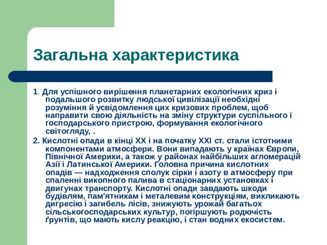 Загальна характеристика 1 . Для успішного вирішення планетарних екологічних криз і подальшого розвитку людської цивілізації необхідні розуміння й усвідомлення цих кризових проблем, щоб направити свою діяльність на зміну структури суспільного і господарського пристрою, формування екологічного світогляду, . 2. Кислотні опади в кінці ХХ і на початку XXI ст. стали істотними компонентами атмосфери. Вони випадають у країнах Європи, Північної Америки, а також у районах найбільших агломерацій Азії і Латинської Америки. Головна причина кислотних опадів — надходження сполук сірки і азоту в атмосферу при спаленні викопного палива в стаціонарних установках і двигунах транспорту. Кислотні опади завдають шкоди будівлям, пам'ятникам і металевим конструкціям, викликають дигресію і загибель лісів, знижують урожай багатьох сільськогосподарських культур, погіршують родючість ґрунтів, що мають кислу реакцію, і стан водних екосистем. 