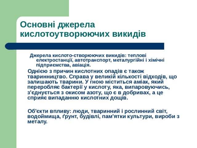 Основні джерела кислотоутворюючих викидів Джерела кислото-створюючих викидів: теплові електростанції, автотранспорт, металургійні і хімічні підприємства, авіація. Джерела кислото-створюючих викидів: теплові електростанції, автотранспорт, металургійні і хімічні підприємства, авіація.  Однією з причин кислотних опадів є також тваринництво. Справа у великій кількості відходів, що залишають тварини. У гною міститься аміак, який переробляє бактерії у кислоту, яка, випаровуючись, з'єднується з окисом азоту, що є в добривах, а це сприяє випаданню кислотних дощів.   Об'єкти впливу: люди, тваринний і рослинний світ, водоймища, ґрунт, будівлі, пам'ятки культури, вироби з металу. 
