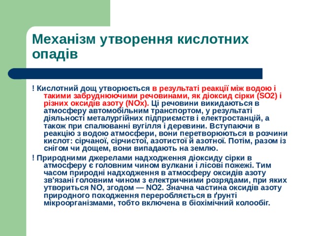 Механізм утворення кислотних опадів ! Кислотний дощ утворюється в результаті реакції між водою і такими забруднюючими речовинами, як діоксид сірки (SO2) і різних оксидів азоту (NOx). Ці речовини викидаються в атмосферу автомобільним транспортом, у результаті діяльності металургійних підприємств і електростанцій, а також при спалюванні вугілля і деревини. Вступаючи в реакцію з водою атмосфери, вони перетворюються в розчини кислот: сірчаної, сірчистої, азотистої й азотної. Потім, разом із снігом чи дощем, вони випадають на землю. ! Природними джерелами надходження діоксиду сірки в атмосферу є головним чином вулкани і лісові пожежі. Тим часом природні надходження в атмосферу оксидів азоту зв'язані головним чином з електричними розрядами, при яких утвориться NO, згодом — NO2. Значна частина оксидів азоту природного походження переробляється в ґрунті мікроорганізмами, тобто включена в біохімічний колообіг. 