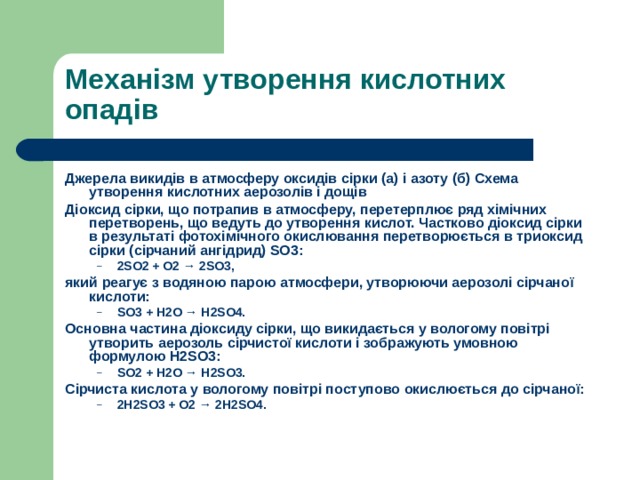 Механізм утворення кислотних опадів Джерела викидів в атмосферу оксидів сірки (a) і азоту (б) Схема утворення кислотних аерозолів і дощів Діоксид сірки, що потрапив в атмосферу, перетерплює ряд хімічних перетворень, що ведуть до утворення кислот. Частково діоксид сірки в результаті фотохімічного окислювання перетворюється в триоксид сірки (сірчаний ангідрид) SO3: 2SO2 + О2 → 2SO3, 2SO2 + О2 → 2SO3, який реагує з водяною парою атмосфери, утворюючи аерозолі сірчаної кислоти: SO3 + Н2О → H2SO4. SO3 + Н2О → H2SO4. Основна частина діоксиду сірки, що викидається у вологому повітрі утворить аерозоль сірчистої кислоти і зображують умовною формулою Н2SO3: SO2 + H2O → H2SO3. SO2 + H2O → H2SO3. Сірчиста кислота у вологому повітрі поступово окислюється до сірчаної: 2H2SO3 + O2 → 2H2SO4. 2H2SO3 + O2 → 2H2SO4.  