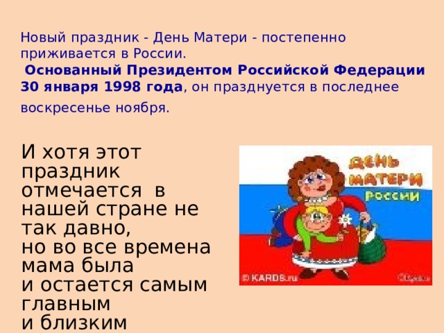 Новый праздник - День Матери - постепенно приживается в России.   Основанный Президентом Российской Федерации  30 января 1998 года , он празднуется в последнее воскресенье ноября.   И хотя этот праздник отмечается в нашей стране не так давно, но во все времена мама была и остается самым главным и близким человеком для каждого из нас.       