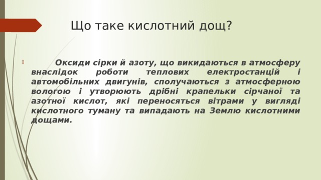 Що таке кислотний дощ?    Оксиди сірки й азоту, що викидаються в атмосферу внаслідок роботи теплових електростанцій і автомобільних двигунів, сполучаються з атмосферною вологою і утворюють дрібні крапельки сірчаної та азотної кислот, які переносяться вітрами у вигляді кислотного туману та випадають на Землю кислотними дощами. 
