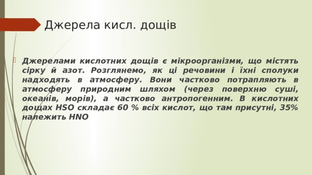 Джерела кисл. дощів Джерелами кислотних дощів є мікроорганізми, що містять сірку й азот. Розглянемо, як ці речовини і їхні сполуки надходять в атмосферу. Вони частково потрапляють в атмосферу природним шляхом (через поверхню суші, океанів, морів), а частково антропогенним. В кислотних дощах HSO складає 60 % всіх кислот, що там присутні, 35% належить HNO 