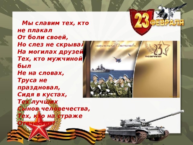  Мы славим тех, кто не плакал   От боли своей,   Но слез не скрывал   На могилах друзей,   Тех, кто мужчиной был   Не на словах,   Труса не праздновал,   Сидя в кустах,   Тех лучших   Сынов человечества,   Тех, кто на страже Отечества!  