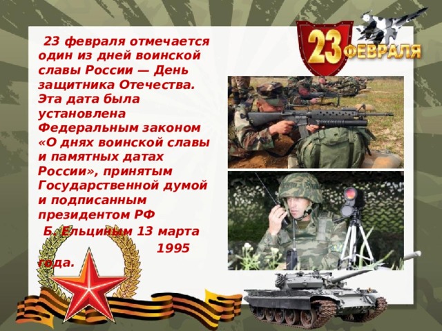  23 февраля отмечается один из дней воинской славы России — День защитника Отечества. Эта дата была установлена Федеральным законом «О днях воинской славы и памятных датах России», принятым Государственной думой и подписанным президентом РФ  Б. Ельциным 13 марта  1995 года. 