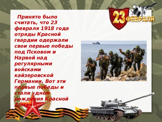  Принято было считать, что 23 февраля 1918 года отряды Красной гвардии одержали свои первые победы под Псковом и Нарвой над регулярными войсками кайзеровской Германии. Вот эти первые победы и стали «днем рождения Красной Армии». 