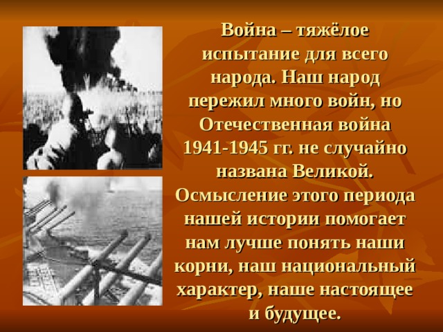 Война – тяжёлое испытание для всего народа. Наш народ пережил много войн, но Отечественная война 1941-1945 гг. не случайно названа Великой. Осмысление этого периода нашей истории помогает нам лучше понять наши корни, наш национальный характер, наше настоящее и будущее. 