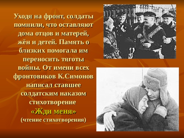 Уходя на фронт, солдаты помнили, что оставляют дома отцов и матерей, жён и детей. Память о близких помогала им переносить тяготы войны. От имени всех фронтовиков К.Симонов написал ставшее солдатским наказом стихотворение  «Жди меня»  (чтение стихотворения) 