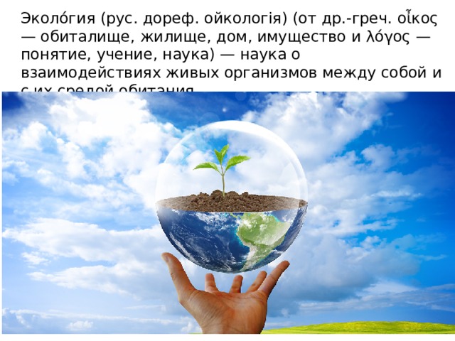 Эколо́гия (рус. дореф. ойкологія) (от др.-греч. οἶκος — обиталище, жилище, дом, имущество и λόγος — понятие, учение, наука) — наука о взаимодействиях живых организмов между собой и с их средой обитания. 