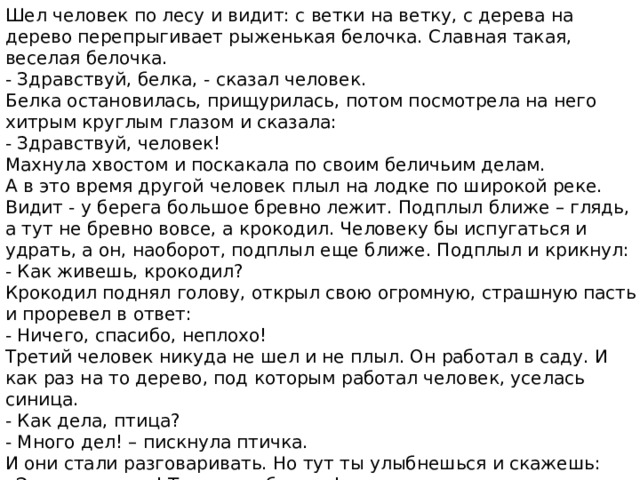 Шел человек по лесу и видит: с ветки на ветку, с дерева на дерево перепрыгивает рыженькая белочка. Славная такая, веселая белочка. - Здравствуй, белка, - сказал человек. Белка остановилась, прищурилась, потом посмотрела на него хитрым круглым глазом и сказала: - Здравствуй, человек! Махнула хвостом и поскакала по своим беличьим делам. А в это время другой человек плыл на лодке по широкой реке. Видит - у берега большое бревно лежит. Подплыл ближе – глядь, а тут не бревно вовсе, а крокодил. Человеку бы испугаться и удрать, а он, наоборот, подплыл еще ближе. Подплыл и крикнул: - Как живешь, крокодил? Крокодил поднял голову, открыл свою огромную, страшную пасть и проревел в ответ: - Ничего, спасибо, неплохо! Третий человек никуда не шел и не плыл. Он работал в саду. И как раз на то дерево, под которым работал человек, уселась синица. - Как дела, птица? - Много дел! – пискнула птичка. И они стали разговаривать. Но тут ты улыбнешься и скажешь: «Это все сказки! Такого не бывает!» - А вы, ребята, как думаете – бывает такое? 