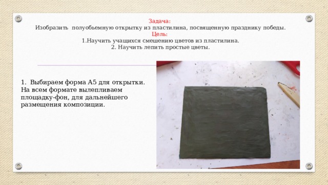 Задача:  Изобразить полуобьемную открытку из пластилина, посвященную празднику победы.  Цель:  1.Научить учащихся смешению цветов из пластилина.  2. Научить лепить простые цветы.   Выбираем форма А5 для открытки. На всем формате вылепливаем площадку-фон, для дальнейшего размещения композиции. 