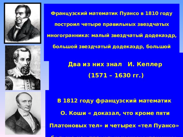 Французский математик Пуансо в 1810 году построил четыре правильных звездчатых многогранника: малый звездчатый додекаэдр, большой звездчатый додекаэдр, большой додекаэдр и большой икосаэдр. Два из них знал  И. Кеплер (1571 – 1630 гг.) В 1812 году французский математик  О. Коши « доказал, что кроме пяти Платоновых тел» и четырех «тел Пуансо» больше нет правильных многогранников 