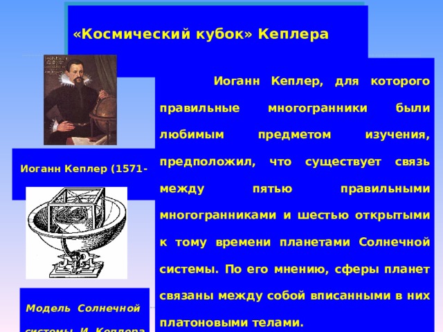 «Космический кубок» Кеплера  Иоганн Кеплер, для которого правильные многогранники были любимым предметом изучения, предположил, что существует связь между пятью правильными многогранниками и шестью открытыми к тому времени планетами Солнечной системы. По его мнению, сферы планет связаны между собой вписанными в них платоновыми телами. Поскольку для каждого правильного многогранника центры вписанной и описанной сфер совпадают, товся модель будет иметь единый центр, в котором будет находиться Солнце. Иоганн Кеплер (1571-1630). Модель Солнечной системы И. Кеплера  