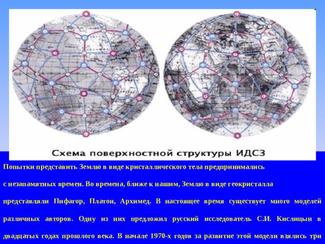 Попытки представить Землю в виде кристаллического тела предпринимались с незапамятных времен. Во времена, ближе к нашим, Землю в виде геокристалла представляли Пифагор, Платон, Архимед. В настоящее время существует много моделей различных авторов. Одну из них предложил русский исследователь С.И. Кислицын в двадцатых годах прошлого века. В начале 1970-х годов за развитие этой модели взялись три российских исследователя – Н.Ф. Гончаров, В.А. Макаров и В.С. Морозов.  