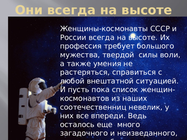 Они всегда на высоте Женщины-космонавты СССР и России всегда на высоте. Их профессия требует большого мужества, твердой силы воли, а также умения не растеряться, справиться с любой внештатной ситуацией. И пусть пока список женщин-космонавтов из наших соотечественниц невелик, у них все впереди. Ведь осталось еще много загадочного и неизведанного, что таит в себе поистине бескрайняя Вселенная! 