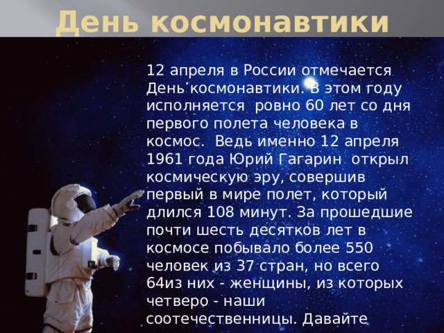 День космонавтики 12 апреля в России отмечается День космонавтики. В этом году исполняется ровно 60 лет со дня первого полета человека в космос. Ведь именно 12 апреля 1961 года Юрий Гагарин открыл космическую эру, совершив первый в мире полет, который длился 108 минут. За прошедшие почти шесть десятков лет в космосе побывало более 550 человек из 37 стран, но всего 64из них - женщины, из которых четверо - наши соотечественницы. Давайте вспомним сегодня о тех из них, кто стал первой представительницей своей страны на космической орбите. .   