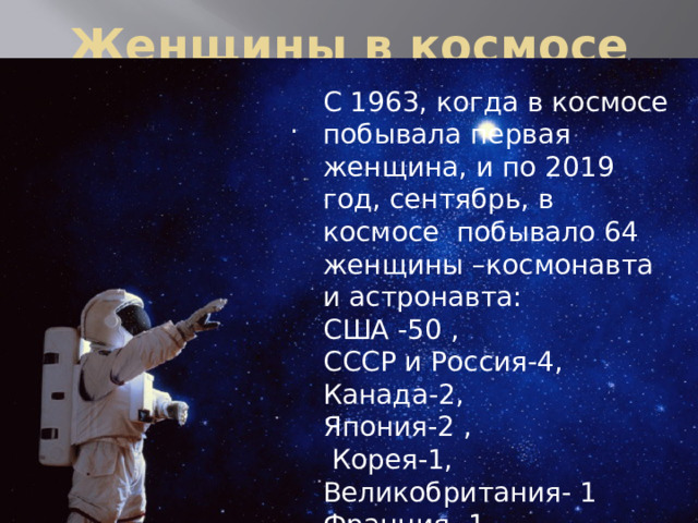 Женщины в космосе С 1963, когда в космосе побывала первая женщина, и по 2019 год, сентябрь, в космосе побывало 64 женщины –космонавта и астронавта: США -50 , СССР и Россия-4, Канада-2, Япония-2 ,  Корея-1, Великобритания- 1 Франция -1,  Италия -1. .   