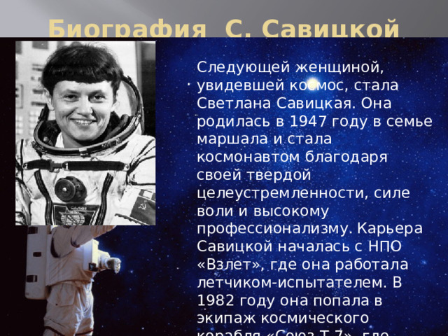 Биография С. Савицкой Следующей женщиной, увидевшей космос, стала Светлана Савицкая. Она родилась в 1947 году в семье маршала и стала космонавтом благодаря своей твердой целеустремленности, силе воли и высокому профессионализму.  Карьера Савицкой началась с НПО «Взлет», где она работала летчиком-испытателем. В 1982 году она попала в экипаж космического корабля «Союз Т-7», где провела 8 суток. А через 2 года она вышла в открытый космос, где пробыла 3 ч. 35 мин. .   