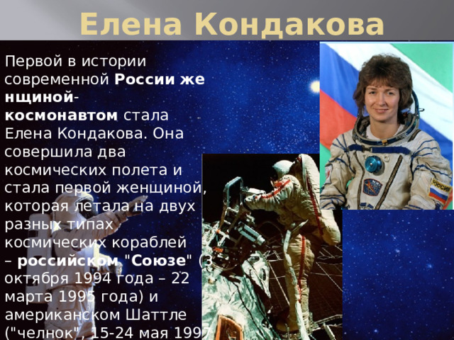  Елена Кондакова Первой в истории современной  России   женщиной - космонавтом  стала Елена Кондакова. Она совершила два космических полета и стала первой женщиной, которая летала на двух разных типах космических кораблей –  российском  