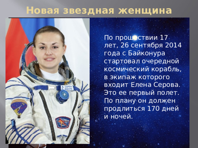 Новая звездная женщина По прошествии 17 лет, 26 сентября 2014 года с Байконура стартовал очередной космический корабль, в экипаж которого входит Елена Серова. Это ее первый полет. По плану он должен продлиться 170 дней и ночей.    