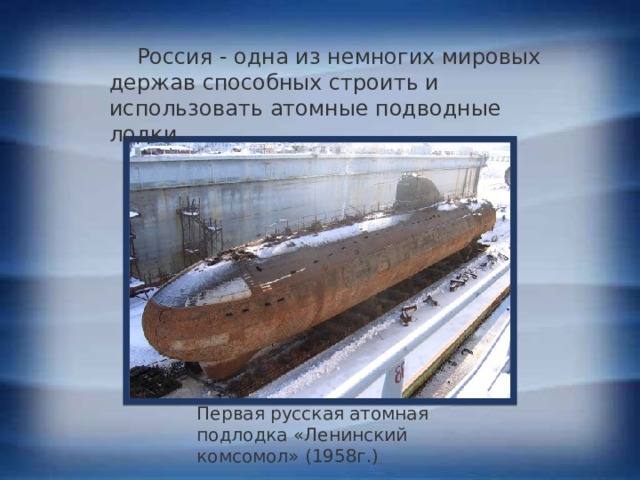  Россия - одна из немногих мировых держав способных строить и использовать атомные подводные лодки. Первая русская атомная подлодка «Ленинский комсомол» (1958г.) 